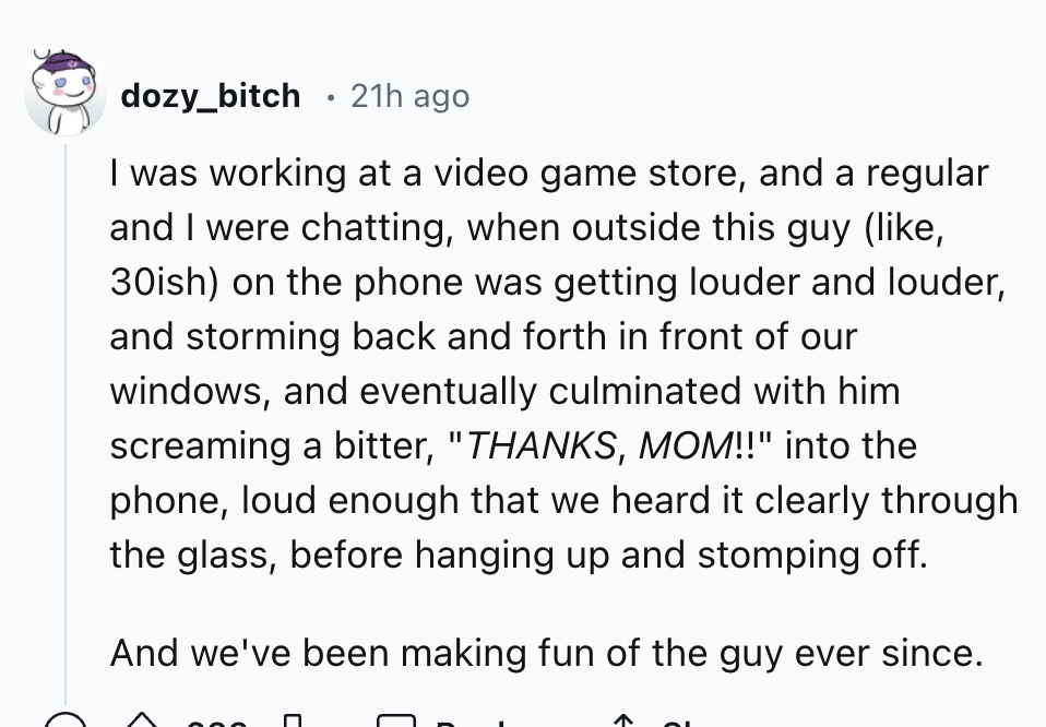 number - dozy_bitch 21h ago I was working at a video game store, and a regular and I were chatting, when outside this guy , 30ish on the phone was getting louder and louder, and storming back and forth in front of our windows, and eventually culminated wi